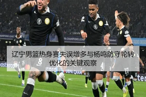 辽宁男篮热身赛失误增多与杨鸣防守轮转优化的关键观察