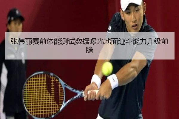 张伟丽赛前体能测试数据曝光地面缠斗能力升级前瞻