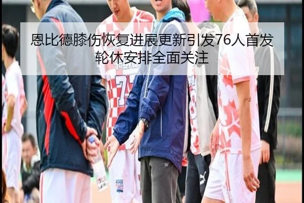 恩比德膝伤恢复进展更新引发76人首发轮休安排全面关注